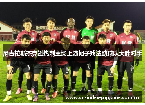 尼古拉斯杰克逊热刺主场上演帽子戏法助球队大胜对手 尼古拉斯杰克逊热刺主场上演帽子戏法助球队大胜对手