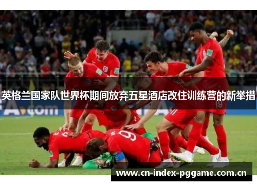 英格兰国家队世界杯期间放弃五星酒店改住训练营的新举措 英格兰国家队世界杯期间放弃五星酒店改住训练营的新举措