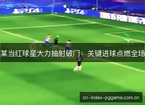 某当红球星大力抽射破门:关键进球点燃全场 某当红球星大力抽射破门:关键进球点燃全场